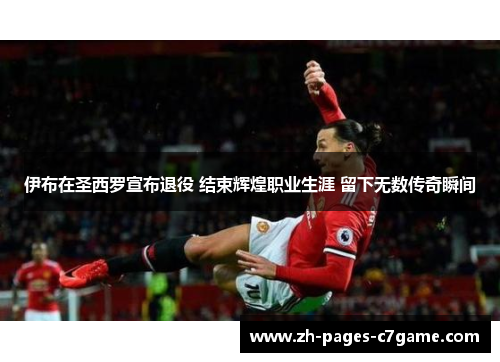 伊布在圣西罗宣布退役 结束辉煌职业生涯 留下无数传奇瞬间 伊布在圣西罗宣布退役 结束辉煌职业生涯 留下无数传奇瞬间